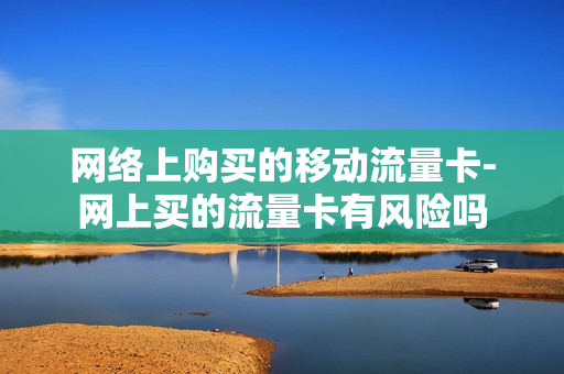 网络上购买的移动流量卡-网上买的流量卡有风险吗