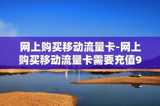 网上购买移动流量卡-网上购买移动流量卡需要充值99元吗