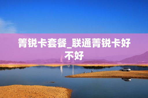 箐锐卡套餐_联通菁锐卡好不好