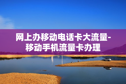 网上办移动电话卡大流量-移动手机流量卡办理