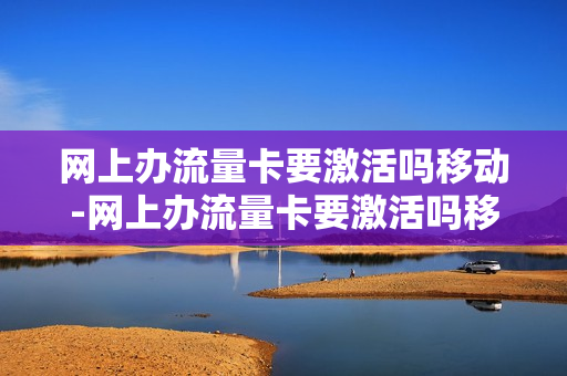 网上办流量卡要激活吗移动-网上办流量卡要激活吗移动