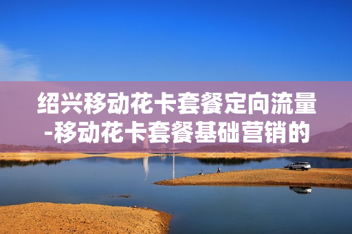 绍兴移动花卡套餐定向流量-移动花卡套餐基础营销的定向流量