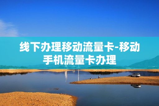 线下办理移动流量卡-移动手机流量卡办理