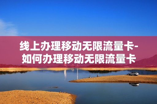线上办理移动无限流量卡-如何办理移动无限流量卡
