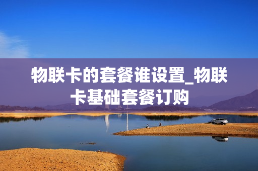 物联卡的套餐谁设置_物联卡基础套餐订购