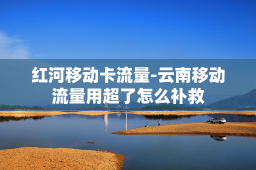 红河移动卡流量-云南移动流量用超了怎么补救