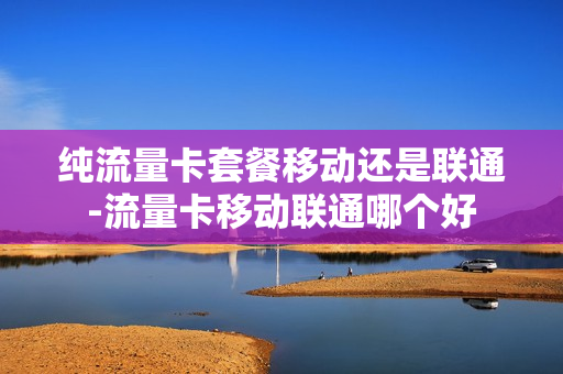纯流量卡套餐移动还是联通-流量卡移动联通哪个好