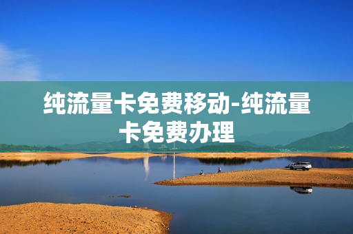 纯流量卡免费移动-纯流量卡免费办理