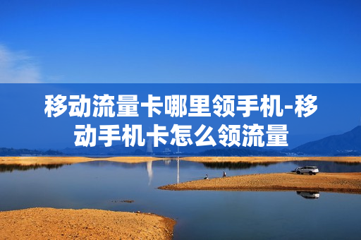 移动流量卡哪里领手机-移动手机卡怎么领流量