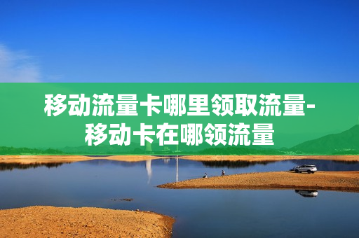 移动流量卡哪里领取流量-移动卡在哪领流量