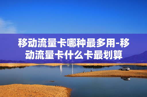 移动流量卡哪种最多用-移动流量卡什么卡最划算