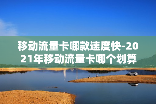移动流量卡哪款速度快-2021年移动流量卡哪个划算