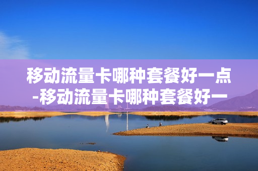 移动流量卡哪种套餐好一点-移动流量卡哪种套餐好一点的