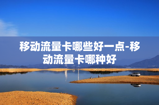 移动流量卡哪些好一点-移动流量卡哪种好