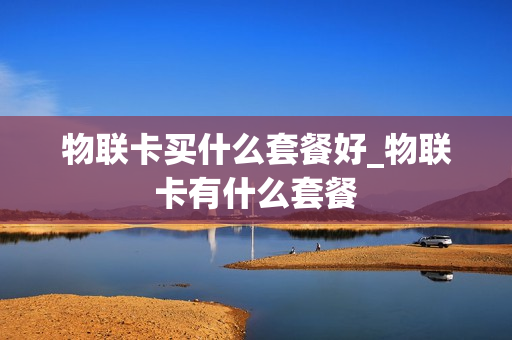 物联卡买什么套餐好_物联卡有什么套餐