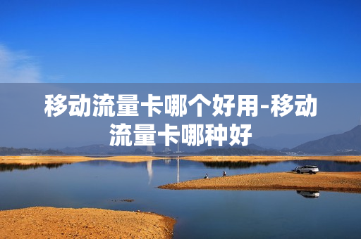 移动流量卡哪个好用-移动流量卡哪种好