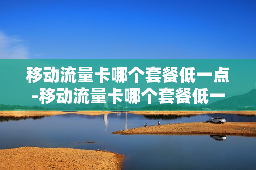移动流量卡哪个套餐低一点-移动流量卡哪个套餐低一点的