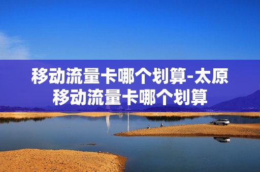 移动流量卡哪个划算-太原移动流量卡哪个划算