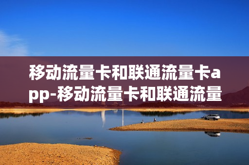 移动流量卡和联通流量卡app-移动流量卡和联通流量卡哪个信号更好