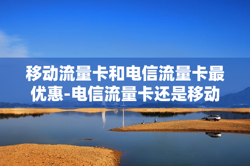移动流量卡和电信流量卡最优惠-电信流量卡还是移动流量卡好