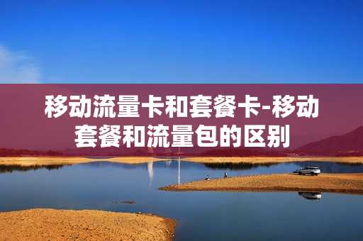 移动流量卡和套餐卡-移动套餐和流量包的区别