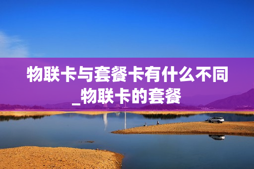 物联卡与套餐卡有什么不同_物联卡的套餐