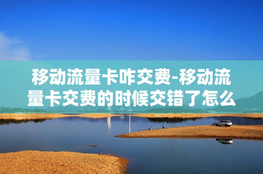 移动流量卡咋交费-移动流量卡交费的时候交错了怎么退