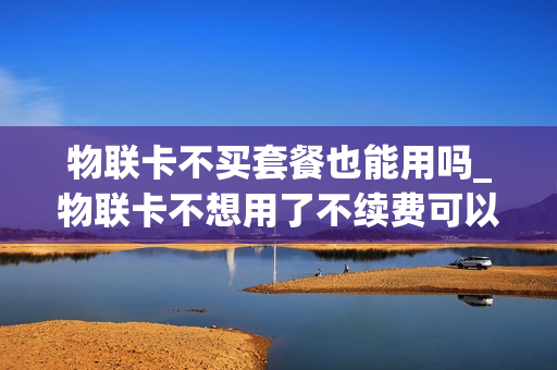 物联卡不买套餐也能用吗_物联卡不想用了不续费可以吗