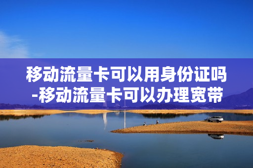 移动流量卡可以用身份证吗-移动流量卡可以办理宽带吗
