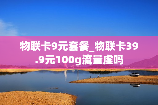 物联卡9元套餐_物联卡39.9元100g流量虚吗