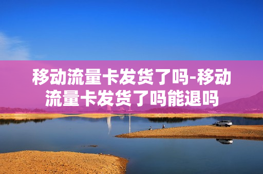 移动流量卡发货了吗-移动流量卡发货了吗能退吗
