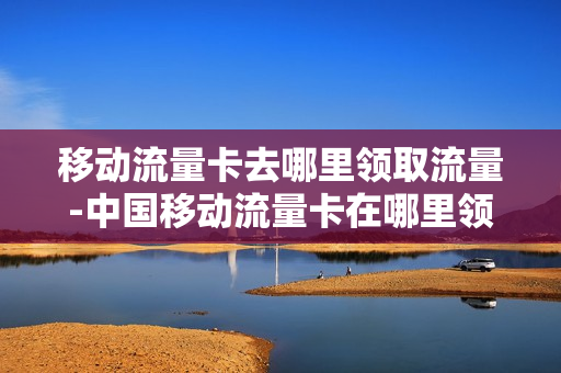 移动流量卡去哪里领取流量-中国移动流量卡在哪里领取