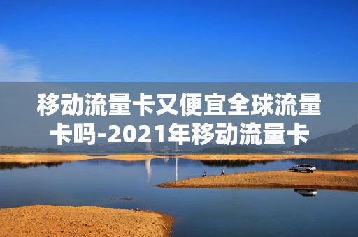 移动流量卡又便宜全球流量卡吗-2021年移动流量卡