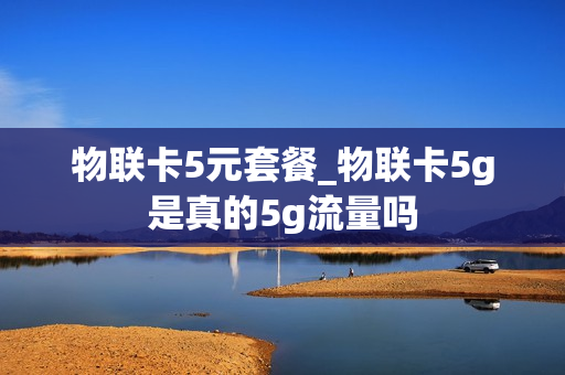物联卡5元套餐_物联卡5g是真的5g流量吗