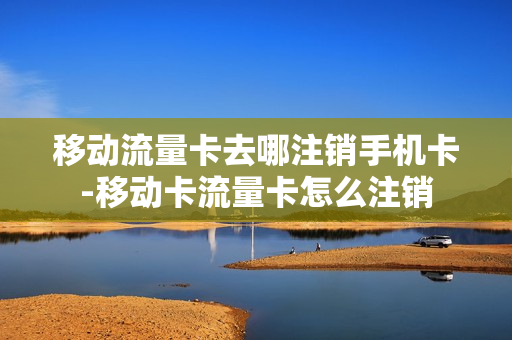 移动流量卡去哪注销手机卡-移动卡流量卡怎么注销