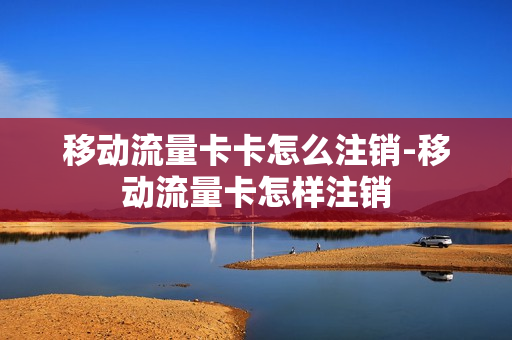 移动流量卡卡怎么注销-移动流量卡怎样注销