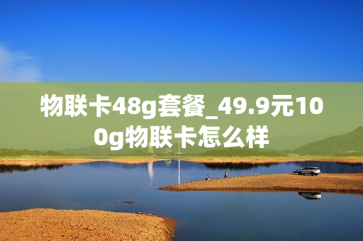 物联卡48g套餐_49.9元100g物联卡怎么样