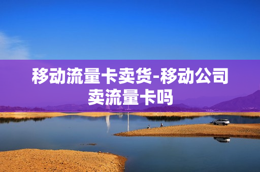 移动流量卡卖货-移动公司卖流量卡吗