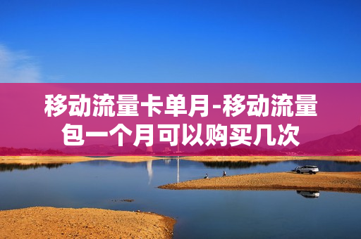 移动流量卡单月-移动流量包一个月可以购买几次