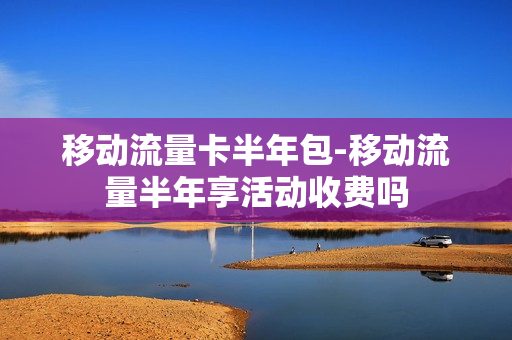 移动流量卡半年包-移动流量半年享活动收费吗