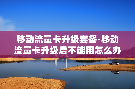 移动流量卡升级套餐-移动流量卡升级后不能用怎么办