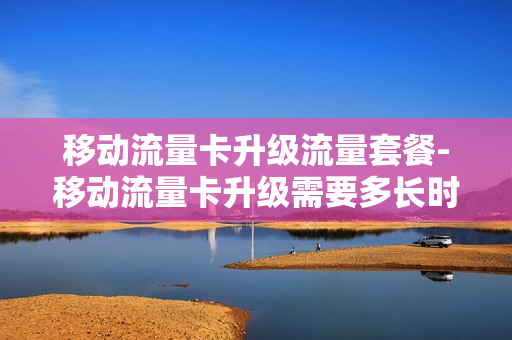 移动流量卡升级流量套餐-移动流量卡升级需要多长时间