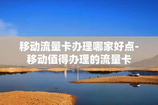 移动流量卡办理哪家好点-移动值得办理的流量卡