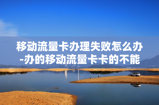移动流量卡办理失败怎么办-办的移动流量卡卡的不能用怎么办