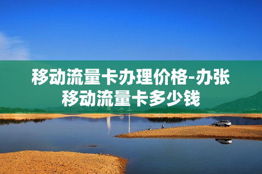 移动流量卡办理价格-办张移动流量卡多少钱