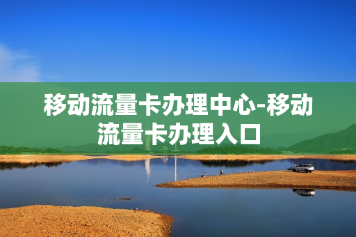 移动流量卡办理中心-移动流量卡办理入口