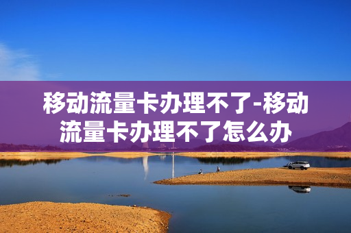 移动流量卡办理不了-移动流量卡办理不了怎么办