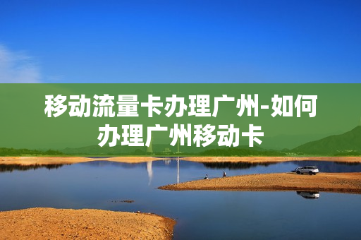 移动流量卡办理广州-如何办理广州移动卡