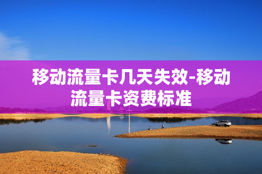 移动流量卡几天失效-移动流量卡资费标准
