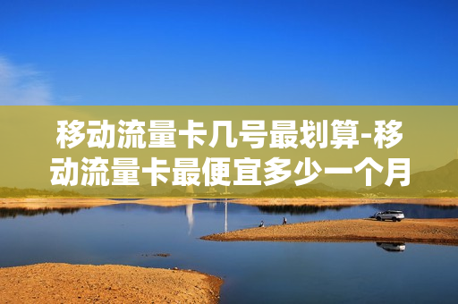 移动流量卡几号最划算-移动流量卡最便宜多少一个月